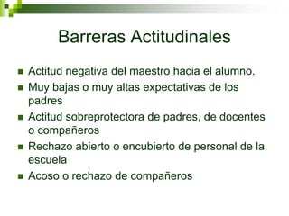 Barreras Actitudinales
 Actitud negativa del maestro hacia el alumno.
 Muy bajas o muy altas expectativas de los
padres
 Actitud sobreprotectora de padres, de docentes
o compañeros
 Rechazo abierto o encubierto de personal de la
escuela
 Acoso o rechazo de compañeros
 