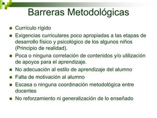 Barreras Metodológicas
 Currículo rígido
 Exigencias curriculares poco apropiadas a las etapas de
desarrollo físico y psicológico de los algunos niños
(Principio de realidad).
 Poca o ninguna correlación de contenidos y/o utilización
de apoyos para el aprendizaje.
 No adecuación al estilo de aprendizaje del alumno
 Falta de motivación al alumno
 Escasa o ninguna coordinación metodológica entre
docentes
 No reforzamiento ni generalización de lo enseñado
 