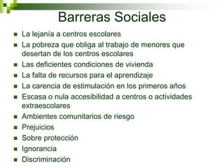 Barreras Sociales
 La lejanía a centros escolares
 La pobreza que obliga al trabajo de menores que
desertan de los centros escolares
 Las deficientes condiciones de vivienda
 La falta de recursos para el aprendizaje
 La carencia de estimulación en los primeros años
 Escasa o nula accesibilidad a centros o actividades
extraescolares
 Ambientes comunitarios de riesgo
 Prejuicios
 Sobre protección
 Ignorancia
 Discriminación
 