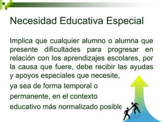 Necesidad Educativa Especial
Implica que cualquier alumno o alumna que
presente dificultades para progresar en
relación con los aprendizajes escolares, por
la causa que fuere, debe recibir las ayudas
y apoyos especiales que necesite,
ya sea de forma temporal o
permanente, en el contexto
educativo más normalizado posible.
 