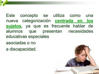 Este concepto se utiliza como una
nueva categorización centrada en los
sujetos, ya que es frecuente hablar de
alumnos que presentan necesidades
educativas especiales
asociadas o no
a discapacidad.
 
