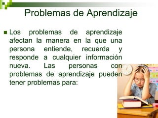 Problemas de Aprendizaje
 Los problemas de aprendizaje
afectan la manera en la que una
persona entiende, recuerda y
responde a cualquier información
nueva. Las personas con
problemas de aprendizaje pueden
tener problemas para:
 