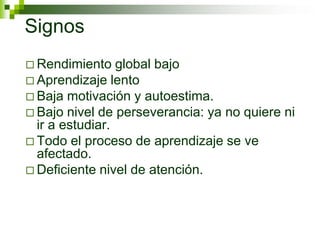 Signos
 Rendimiento global bajo
 Aprendizaje lento
 Baja motivación y autoestima.
 Bajo nivel de perseverancia: ya no quiere ni
ir a estudiar.
 Todo el proceso de aprendizaje se ve
afectado.
 Deficiente nivel de atención.
 