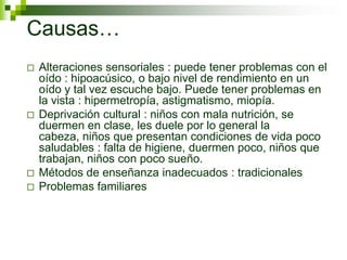 Causas…
 Alteraciones sensoriales : puede tener problemas con el
oído : hipoacúsico, o bajo nivel de rendimiento en un
oído y tal vez escuche bajo. Puede tener problemas en
la vista : hipermetropía, astigmatismo, miopía.
 Deprivación cultural : niños con mala nutrición, se
duermen en clase, les duele por lo general la
cabeza, niños que presentan condiciones de vida poco
saludables : falta de higiene, duermen poco, niños que
trabajan, niños con poco sueño.
 Métodos de enseñanza inadecuados : tradicionales
 Problemas familiares
 