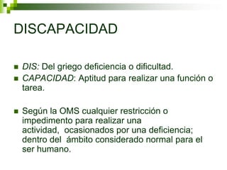 DISCAPACIDAD
 DIS: Del griego deficiencia o dificultad.
 CAPACIDAD: Aptitud para realizar una función o
tarea.
 Según la OMS cualquier restricción o
impedimento para realizar una
actividad, ocasionados por una deficiencia;
dentro del ámbito considerado normal para el
ser humano.
 