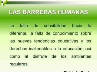 LAS BARRERAS HUMANAS
La falta de sensibilidad hacia lo
diferente, la falta de conocimiento sobre
las nuevas tendencias educativas y los
derechos inalienables a la educación, así
como al disfrute de los ambientes
regulares.
 