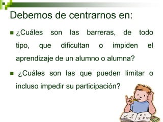 Debemos de centrarnos en:
 ¿Cuáles son las barreras, de todo
tipo, que dificultan o impiden el
aprendizaje de un alumno o alumna?
 ¿Cuáles son las que pueden limitar o
incluso impedir su participación?
 