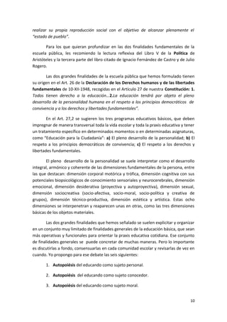 realizar su propia reproducción social con el objetivo de alcanzar plenamente el
“estado de pueblo”.
Para los que quieran profundizar en las dos finalidades fundamentales de la
escuela pública, les recomiendo la lectura reflexiva del Libro V de la Política de
Aristóteles y la tercera parte del libro citado de Ignacio Fernández de Castro y de Julio
Rogero.
Las dos grandes finalidades de la escuela pública que hemos formulado tienen
su origen en el Art. 26 de la Declaración de los Derechos humanos y de las libertades
fundamentales de 10-XII-1948, recogidas en el Artículo 27 de nuestra Constitución: 1.
Todos tienen derecho a la educación…2.La educación tendrá por objeto el pleno
desarrollo de la personalidad humana en el respeto a los principios democráticos de
convivencia y a los derechos y libertades fundamentales”.
En el Art. 27,2 se sugieren los tres programas educativos básicos, que deben
impregnar de manera transversal toda la vida escolar y toda la praxis educativa y tener
un tratamiento específico en determinados momentos o en determinadas asignaturas,
como “Educación para la Ciudadanía”: a) El pleno desarrollo de la personalidad; b) El
respeto a los principios democráticos de convivencia; c) El respeto a los derechos y
libertades fundamentales.
El pleno desarrollo de la personalidad se suele interpretar como el desarrollo
integral, armónico y coherente de las dimensiones fundamentales de la persona, entre
las que destacan: dimensión corporal motórica y trófica, dimensión cognitiva con sus
potenciales biopsicológicos de conocimiento sensoriales y neurocerebrales, dimensión
emocional, dimensión desiderativa (proyectiva y autoproyectiva), dimensión sexual,
dimensión sociocreativa (socio-afectiva, socio-moral, socio-política y creativa de
grupos), dimensión técnico-productiva, dimensión estética y artística. Estas ocho
dimensiones se interpenetran y reaparecen unas en otras, como las tres dimensiones
básicas de los objetos materiales.
Las dos grandes finalidades que hemos señalado se suelen explicitar y organizar
en un conjunto muy limitado de finalidades generales de la educación básica, que sean
más operativas y funcionales para orientar la praxis educativa cotidiana. Ese conjunto
de finalidades generales se puede concretar de muchas maneras. Pero lo importante
es discutirlas a fondo, consensuarlas en cada comunidad escolar y revisarlas de vez en
cuando. Yo propongo para ese debate las seis siguientes:
1. Autopoiésis del educando como sujeto personal.
2. Autopoiésis del educando como sujeto conocedor.
3. Autopoiésis del educando como sujeto moral.
10
 