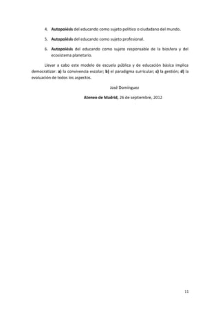 4. Autopoiésis del educando como sujeto político o ciudadano del mundo.
5. Autopoiésis del educando como sujeto profesional.
6. Autopoiésis del educando como sujeto responsable de la biosfera y del
ecosistema planetario.
Llevar a cabo este modelo de escuela pública y de educación básica implica
democratizar: a) la convivencia escolar; b) el paradigma curricular; c) la gestión; d) la
evaluación de todos los aspectos.
José Domínguez
Ateneo de Madrid, 26 de septiembre, 2012
11
 