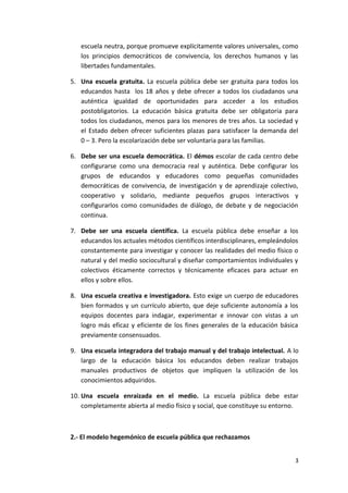 escuela neutra, porque promueve explícitamente valores universales, como
los principios democráticos de convivencia, los derechos humanos y las
libertades fundamentales.
5. Una escuela gratuita. La escuela pública debe ser gratuita para todos los
educandos hasta los 18 años y debe ofrecer a todos los ciudadanos una
auténtica igualdad de oportunidades para acceder a los estudios
postobligatorios. La educación básica gratuita debe ser obligatoria para
todos los ciudadanos, menos para los menores de tres años. La sociedad y
el Estado deben ofrecer suficientes plazas para satisfacer la demanda del
0 – 3. Pero la escolarización debe ser voluntaria para las familias.
6. Debe ser una escuela democrática. El démos escolar de cada centro debe
configurarse como una democracia real y auténtica. Debe configurar los
grupos de educandos y educadores como pequeñas comunidades
democráticas de convivencia, de investigación y de aprendizaje colectivo,
cooperativo y solidario, mediante pequeños grupos interactivos y
configurarlos como comunidades de diálogo, de debate y de negociación
continua.
7. Debe ser una escuela científica. La escuela pública debe enseñar a los
educandos los actuales métodos científicos interdisciplinares, empleándolos
constantemente para investigar y conocer las realidades del medio físico o
natural y del medio sociocultural y diseñar comportamientos individuales y
colectivos éticamente correctos y técnicamente eficaces para actuar en
ellos y sobre ellos.
8. Una escuela creativa e investigadora. Esto exige un cuerpo de educadores
bien formados y un currículo abierto, que deje suficiente autonomía a los
equipos docentes para indagar, experimentar e innovar con vistas a un
logro más eficaz y eficiente de los fines generales de la educación básica
previamente consensuados.
9. Una escuela integradora del trabajo manual y del trabajo intelectual. A lo
largo de la educación básica los educandos deben realizar trabajos
manuales productivos de objetos que impliquen la utilización de los
conocimientos adquiridos.
10. Una escuela enraizada en el medio. La escuela pública debe estar
completamente abierta al medio físico y social, que constituye su entorno.
2.- El modelo hegemónico de escuela pública que rechazamos
3
 