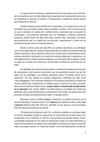 La mayoría de los profesores, especialmente los de secundaria, de las familias,
de los estudiantes que han oído hablar de la importancia de la educación escolar y de
los ciudadanos en general no conocen ni comprenden el modelo de escuela pública
que compartimos nosotros.
Cuando tratamos de persuadirles de sus bondades, en el mejor de los casos, lo
consideran una maravillosa y bella utopía imposible e inviable. Pero lo más frecuente
es que lo rechacen en nombre del sentido común, constituido por el conjunto de
estereotipos y de prejuicios generados por las ideologías y políticas educativas
burguesas, desde finales del siglo XVIII hasta nuestros días, difundidos y aireados
persistentemente por los medios de comunicación, especialmente a través de los
artículos de opinión y de los círculos tertulianos.
Desde el último cuarto del siglo XVIII, las políticas educativas y las ideologías
que las han legitimado han estado condicionadas por las exigencias del desarrollo del
sistema capitalista y de la revolución industrial en marcha, por la subordinación de los
sistemas educativos nacionales a la creación de naciones soberanas y autónomas, a la
consolidación de los estados clasistas burgueses y a la resistencia de las iglesias a ceder
su poder en el campo de la educación, renunciando a moldear las conciencias de sus
fieles.
Los ideólogos de la derecha conservadora y neoliberal consideran ese conjunto
de estereotipos y de prejuicios educativos, que han generado durante más de dos
siglos con sus ideologías y sus políticas educativas como “el sentido común en la
educación”. Por eso, cuando los sectores progresistas, calificados por ellos como
“secta pedagógica”, han intentado introducir en los sistemas educativos el modelo de
escuela pública que compartimos, se rebelan, ponen el grito en el cielo y escriben
libros como el de Alicia Delibes Liniers: La gran estafa. El secuestro del sentido común
en la educación. (Ed. Unison, 2006). El sentido común es el modelo de escuela que
defienden ellos y que describiremos a continuación. Pero antes, me parece oportuno
presentar el análisis de Antonio Gramsci sobre “el sentido común”.
Dominique Grisoni y Robert Maggori sintetizaron el análisis de Gramsci en el
artículo dedicado al “sentido común” en el Glosario que elaboraron para su libro Leer
a Gramsci (Editorial Zero-ZYX, 1974, pp. 228-230). Lo que sigue es una transcripción
literal de algunos párrafos de ese artículo.
“El sentido común funciona como “fe… se funda, se elabora, se constituye sobre
un terreno ideológico extraño al conjunto de las conciencias de las que emana. Por
consiguiente, no es “inocente”, o “neutro”, sino que posee una función precisa: asume
una filosofía producida por una capa de intelectuales unidos a la clase dominante, la
ingiere mecánicamente, la adapta a sus necesidades inmediatas y la erige en norma de
vida, en principios morales, en “orden del mundo”. Por tanto, desempeña el rol de una
4
 