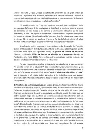 verdad absoluta, porque parece directamente emanado de la gran masa de
individuos… A partir de este momento, referirse a este ideal de conciencia… equivale a
referirse indirectamente a la concepción del mundo de la clase dominante, de la que el
sentido común no es otra cosa que el reflejo deformado…”
“El sentido común, ese “concepto equívoco, contradictorio, multiforme” debe
ser superado. Tal es uno de los objetivos de la filosofía de la praxis. Se opone a la toma
de conciencia de las masas y las somete a dominación intelectual de la clase
dominante, la cual… ha llegado a convertir en “sentido común” su propia concepción
del mundo, a erigir en “filosofía del pueblo” su propia filosofía, a hacer que los esclavos
se sientan libres, porque en adelante el amo se ha trasladado al interior de ellos
mismos, se ha convertido en su conciencia moral, en su conciencia política”.
Actualmente, entre nosotros el representante más destacado del “sentido
común en la educación” de la burguesía neoliberal es Francisco López Rupérez, que ha
publicado entre otros los siguientes libros: La gestión de calidad en educación
(Madrid, La Muralla, 1994); La libertad de elección en la educación (Papeles de
Fundación, nº3, FAES, 1995). Pero en los centros educativos vivimos rodeados de
devotos fanáticos del “sentido común en la educación”.
Por eso, nos conviene analizar críticamente los artículos de fe que componen
“el sentido común en la educación”. Los conservadores, los fundamentalistas y los
neoliberales constituyen una alianza que defiende el modelo del “sentido común en la
educación” y reduce la escuela pública a un “servicio público de educación a la carta”,
que la sociedad y el estado deben garantizar a los individuos para que puedan
prepararse como futuros profesionales. Las principales características del modelo son
las siguientes:
1) Pluralismo de centros educativos con ideario propio. Rechazan la existencia de una
red estatal de escuelas públicas, que califican como estatalización de la educación.
Defienden la privatización del “servicio público” de la educación. El estado debe
financiar un pluralismo de centros educativos con ideario propio de modo que los
padres puedan elegir para sus hijos las opciones educativas más coherentes con sus
convicciones. Reducen la libertad de enseñanza a la libertad de las personas físicas y
jurídicas para crear centros educativos privados, a los que llaman centros de “iniciativa
social”. El estado debe financiar esos centros, pagando directamente a los titulares o
indirectamente a través de las familias, mediante cheques escolares. El estado sólo
puede crear centros educativos en aquellos barrios o zonas a donde no llega la libre
iniciativa social privada. El ideario propio de cada centro representa el límite natural de
la libertad de cátedra, que debe aplicar el titular del centro para mantener el contrato
a sus profesores. Aparte de los centros concertados, deben existir otros centros
privados que se autofinancian. Así el “servicio público de educación” se debe distribuir
en tres redes: la red concertada que debe ser mayoritaria; la red privada
5
 