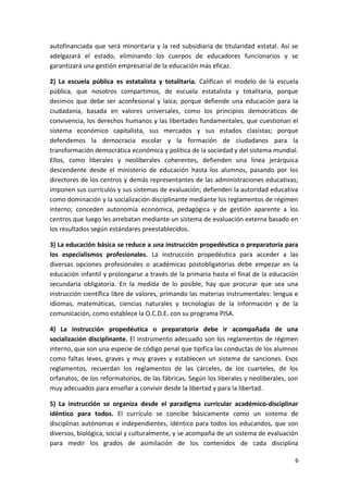 autofinanciada que será minoritaria y la red subsidiaria de titularidad estatal. Así se
adelgazará el estado, eliminando los cuerpos de educadores funcionarios y se
garantizará una gestión empresarial de la educación más eficaz.
2) La escuela pública es estatalista y totalitaria. Califican el modelo de la escuela
pública, que nosotros compartimos, de escuela estatalista y totalitaria, porque
decimos que debe ser aconfesional y laica; porque defiende una educación para la
ciudadanía, basada en valores universales, como los principios democráticos de
convivencia, los derechos humanos y las libertades fundamentales, que cuestionan el
sistema económico capitalista, sus mercados y sus estados clasistas; porque
defendemos la democracia escolar y la formación de ciudadanos para la
transformación democrática económica y política de la sociedad y del sistema mundial.
Ellos, como liberales y neoliberales coherentes, defienden una línea jerárquica
descendente desde el ministerio de educación hasta los alumnos, pasando por los
directores de los centros y demás representantes de las administraciones educativas;
imponen sus currículos y sus sistemas de evaluación; defienden la autoridad educativa
como dominación y la socialización disciplinante mediante los reglamentos de régimen
interno; conceden autonomía económica, pedagógica y de gestión aparente a los
centros que luego les arrebatan mediante un sistema de evaluación externa basado en
los resultados según estándares preestablecidos.
3) La educación básica se reduce a una instrucción propedéutica o preparatoria para
los especialismos profesionales. La instrucción propedéutica para acceder a las
diversas opciones profesionales o académicas postobligatorias debe empezar en la
educación infantil y prolongarse a través de la primaria hasta el final de la educación
secundaria obligatoria. En la medida de lo posible, hay que procurar que sea una
instrucción científica libre de valores, primando las materias instrumentales: lengua e
idiomas, matemáticas, ciencias naturales y tecnologías de la información y de la
comunicación, como establece la O.C.D.E. con su programa PISA.
4) La instrucción propedéutica o preparatoria debe ir acompañada de una
socialización disciplinante. El instrumento adecuado son los reglamentos de régimen
interno, que son una especie de código penal que tipifica las conductas de los alumnos
como faltas leves, graves y muy graves y establecen un sistema de sanciones. Esos
reglamentos, recuerdan los reglamentos de las cárceles, de los cuarteles, de los
orfanatos, de los reformatorios, de las fábricas. Según los liberales y neoliberales, son
muy adecuados para enseñar a convivir desde la libertad y para la libertad.
5) La instrucción se organiza desde el paradigma curricular académico-disciplinar
idéntico para todos. El currículo se concibe básicamente como un sistema de
disciplinas autónomas e independientes, idéntico para todos los educandos, que son
diversos, biológica, social y culturalmente, y se acompaña de un sistema de evaluación
para medir los grados de asimilación de los contenidos de cada disciplina
6
 