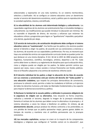 seleccionados y expresarlos en una nota numérica. Es un sistema meritocrático,
selectivo y clasificador. Así se configura un sistema educativo como un darwinismo
escolar al servicio del darwinismo económico, social y político para la reproducción de
la sociedad capitalista, clasista y estratificada.
6) La educabilidad de los alumnos está determinada biológica y culturalmente. Las
capacidades cognitivas de los alumnos son prácticamente fijas e inmutables biológica y
culturalmente. Las modificaciones que puede introducir la educación son mínimas. No
es razonable el dispendio de dinero, de recursos y esfuerzos que reclaman los
educadores críticos y progresistas para lograr un “igualitarismo” imposible y perjudicar
a los demás, igualando por abajo.
7) El servicio de instrucción y de socialización disciplinante debe configurar el sistema
educativo como un “cuasimercado”. Eso facilita que los padres y los alumnos puedan
ejercer el derecho a elegir: los padres, de acuerdo con sus convicciones y creencias y
los alumnos, de acuerdo con sus capacidades y preferencias. Por eso, es necesario que
haya una variedad de centros con especialización curricular donde se puedan juntar los
que destacan en una misma disciplina. El Art. 66 de la LOCE de 2002 proponía siete:
lingüístico, humanístico, científico, tecnológico, artístico, deportivo y de TIC. Cada
centro debe tener su ideario y su reglamento de disciplina para que la educación ética,
cívica y religiosa pueda ser elegida por los padres. Se deben permitir centros que
separan por sexos, razas y clases sociales e incluso financiarlos con fondos públicos.
Esta es la filosofía subyacente a los centros de excelencia: elitismo social.
8) El derecho individual de los padres a elegir la educación de los hijos de acuerdo
con sus creencias y convicciones está por encima del derecho del “todos-pueblo” a
una educación ciudadana, que respete los principios democráticos de convivencia,
promueva la cohesión social, permita a todos los ciudadanos el disfrute y el ejercicio
de todos los derechos humanos y de todas las libertades fundamentales y los capacite
para mejorar la democracia económica y política.
9) Rechazan la laicidad de la escuela pública y defienden la presencia obligatoria de
la asignatura de religión con su alternativa. Esta situación no forma creyentes;
radicaliza y extiende el laicismo; degrada la imagen de la jerarquía eclesiástica;
fomenta el rechazo de los alumnos que deben cursar la alternativa a la jerarquía y al
sistema educativo; a veces les induce a blasfemar en público. En síntesis, es un
planteamiento absurdo, porque produce los efectos contrarios a los pretendidos; es
una pérdida de tiempo que se podría aprovechar mejor; genera gastos dobles en
tiempos de recortes y mantiene vivo el conflicto permanente con la jerarquía
eclesiástica.
10) Los mercados capitalistas, aunque no creen en la mayoría de los componentes
ideológicos y religiosos que configuran el “sentido común en la educación”, que
7
 