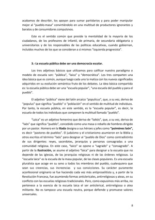 acabamos de describir, los apoyan para sumar partidarios y para poder manipular
mejor al “pueblo-masa” convirtiéndolo en una multitud de productores ignorantes y
baratos y de consumidores compulsivos.
Este es el sentido común que preside la mentalidad de la mayoría de los
ciudadanos, de los profesores de infantil, de primaria, de secundaria obligatoria y
universitarios y de los responsables de las políticas educativas, cuando gobiernan,
incluidos muchos de los que se consideran a sí mismos “izquierda progresista”.
3.- La escuela pública debe ser una democracia escolar.
Los tres adjetivos básicos que utilizamos para calificar nuestro paradigma o
modelo de escuela son: “pública”, “laica” y “democrática”. Los tres comparten una
idea básica que es común, aunque luego cada uno la matiza con los nuevos significados
adquiridos en su evolución semántica fruto de los debates. La idea básica compartida
es: la escuela pública debe ser una “escuela popular”, “una escuela del pueblo y para el
pueblo”.
El adjetivo “pública” viene del latín arcaico “populicus”, que, a su vez, deriva de
“populus” que significa “pueblo” o “población” en el sentido de multitud de individuos.
Por tanto, la escuela pública, en este sentido, es la “escuela popular”, es decir, la
escuela de todos los individuos que componen la multitud llamada “pueblo”.
“Laica” es un adjetivo femenino que deriva de “laikós”, que, a su vez, deriva de
“laós” que significa “pueblo”, concebido como una masa o rebaño de hombres dirigido
por un pastor. Homero en la Ilíada designa a sus héroes y jefes como “poimènes laón”,
es decir “pastores de pueblos”. El judaísmo y el cristianismo asumieron en la Biblia y
otros escritos el término “laós” para designar al “pueblo de Dios” como contradistinto
de sus dirigentes: reyes, sacerdotes, jerarquías y personas consagradas a una
comunidad religiosa. En este caso, “laico” se opone a “sagrado” y “consagrado”. A
partir de la Ilustración, se asume el adjetivo “laica” para designar a la escuela que no
depende de las iglesias, de las jerarquías religiosas ni de las órdenes religiosas. La
“escuela laica” es la escuela de la masa popular, de las clases populares. Es una escuela
pluralista que acoge en su seno a todos los miembros del pueblo, cualesquiera que
sean sus creencias, sus increencias y sus convicciones. Su carácter puramente
aconfesional originario se fue haciendo cada vez más antiproselitista y, a partir de la
Revolución Francesa, fue asumiendo formas anticlericales, antirreligiosas y ateas, en su
conflicto con las escuelas religiosas tradicionales. Pero, como expusimos más arriba, no
pertenece a la esencia de la escuela laica el ser anticlerical, antirreligiosa o atea
militante. No es tampoco una escuela neutra, porque defiende y promueve valores
universales.
8
 