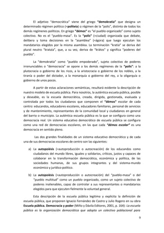 El adjetivo “democrática” viene del griego “demokratía” que designa un
determinado régimen político (=politeia) o régimen de la “polis”, distinto de todos los
demás regímenes políticos. En griego “démos” es “el pueblo organizado” como sujeto
colectivo. No es el “pueblo-masa”. Es la “polis” (=ciudad) organizada que debate,
delibera y toma decisiones en la “asamblea” (=ágora) que luego ejecutan los
mandatarios elegidos por la misma asamblea. La terminación “kratía” se deriva del
plural neutro “krataìa”, que, a su vez, deriva de “krátos” y significa “poderes del
pueblo”.
La “demokratía” como “pueblo empoderado”, sujeto colectivo de poderes
irrenunciables o “democracia” se opone a los demás regímenes de la “polis”: a la
plutocracia o gobierno de los ricos, a la aristocracia o gobierno de los nobles, a la
tiranía o poder del dictador, a la monarquía o gobierno del rey, a la oligarquía o
gobierno de unos pocos.
A partir de estas aclaraciones semánticas, resultará evidente la descripción de
nuestro modelo de escuela pública. Para nosotros, la auténtica escuela pública, posible
y deseable, es la escuela democrática, creada, dirigida, gestionada, evaluada y
controlada por todos los ciudadanos que componen el “démos” escolar de cada
centro: educandos, educadores escolares, educadores familiares, personal de servicios
y de mantenimiento, representantes de la comunidad local y ciudadanos en general
del barrio o municipio. La auténtica escuela pública es la que se configura como una
democracia real. Un sistema educativo democrático de escuela pública se configura
como una red de democracias escolares, en las que cada “démos escolar” es una
democracia en sentido pleno.
Las dos grandes finalidades de un sistema educativo democrático y de cada
una de sus democracias escolares de centro son las siguientes:
a) La autopoiésis (=autoproducción o autocreación) de los educandos como
ciudadanos del mundo libres, iguales y solidarios, críticos, justos y capaces de
colaborar en la transformación democrática, económica y política, de las
sociedades humanas, de sus grupos integrantes y del sistema-mundo
económico y jurídico-político.
b) La autopoiésis (=autoproducción o autocreación) del “pueblo-masa” o del
“pueblo multitud” como un pueblo organizado, como un sujeto colectivo de
poderes inalienables, capaz de controlar a sus representantes o mandatarios
elegidos para que ejecuten fielmente la voluntad general.
Esta descripción de la escuela pública legitima y explicita la definición de
escuela pública, que proponen Ignacio Fernández de Castro y Julio Rogero en su obra
Escuela pública. Democracia y poder (Miño y Dávila Editores, 2001, p. 164): La escuela
pública es la organización democrática que adopta un colectivo poblacional para
9
 