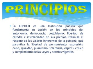 La ESPOCH es una Institución pública que
fundamenta su acción en los principios de:
autonomía, democracia, cogobierno, libertad de
cátedra e inviolabilidad de sus predios. Estimula el
respeto de los valores inherentes de la persona, que
garantiza la libertad de pensamiento, expresión,
culto, igualdad, pluralismo, tolerancia, espíritu crítico
y cumplimiento de las Leyes y normas vigentes.
 