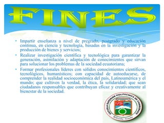 • Impartir enseñanza a nivel de pregrado, postgrado y educación
continua, en ciencia y tecnología, basadas en la investigación y la
producción de bienes y servicios;
• Realizar investigación científica y tecnológica para garantizar la
generación, asimilación y adaptación de conocimientos que sirvan
para solucionar los problemas de la sociedad ecuatoriana;
• Formar profesionales líderes con sólidos conocimientos científicos,
tecnológicos, humanísticos; con capacidad de autoeducarse, de
comprender la realidad socioeconómica del país, Latinoamérica y el
mundo; que cultiven la verdad, la ética, la solidaridad; que sean
ciudadanos responsables que contribuyan eficaz y creativamente al
bienestar de la sociedad.
 