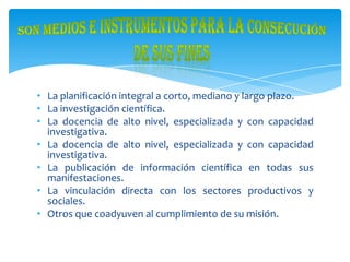 • La planificación integral a corto, mediano y largo plazo.
• La investigación científica.
• La docencia de alto nivel, especializada y con capacidad
investigativa.
• La docencia de alto nivel, especializada y con capacidad
investigativa.
• La publicación de información científica en todas sus
manifestaciones.
• La vinculación directa con los sectores productivos y
sociales.
• Otros que coadyuven al cumplimiento de su misión.
 
