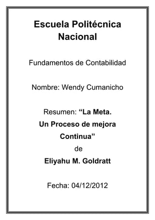 Escuela Politécnica
     Nacional

Fundamentos de Contabilidad


Nombre: Wendy Cumanicho


    Resumen: “La Meta.
  Un Proceso de mejora
        Continua”
            de
    Eliyahu M. Goldratt


     Fecha: 04/12/2012
 