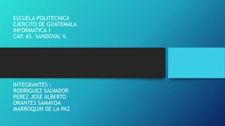 ESCUELA POLITECNICA
EJERCITO DE GUATEMALA
INFORMATICA 1
CAP. AS. SANDOVAL V.
INTEGRANTES :
RODRIGUEZ SALVADOR
PEREZ JOSE ALBERTO
ORANTES SAMAYOA
MARROQUIN DE LA PAZ
 