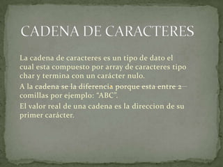 CADENA DE CARACTERESLa cadena de caracteres es un tipo de dato el cual esta compuesto por array de caracteres tipo char y termina con un carácter nulo.A la cadena se la diferencia porque esta entre 2 comillas por ejemplo: “ABC”.El valor real de una cadena es la direccion de su primer carácter.
