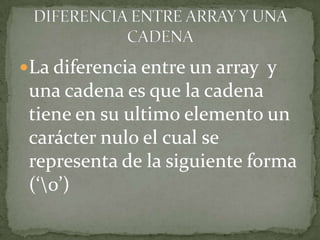 La diferencia entre un array y una cadena es que la cadena tiene en su ultimo elemento un carácter nulo el cual se representa de la siguiente forma (‘\0’)DIFERENCIA ENTRE ARRAY Y UNA CADENA