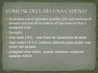 Se declara con el operador postfijo []el cual contiene el tamaño máximo de la cadena, el tipo base es char ó unsignedchar.Ejemplo:char texto [ 81] ; una línea de caracteres de texto char orden [ 4 O ] ; cadena utilizada para recibir una orden del tecladounsignedchar datos; puede contener cualquier carácter ASCII COMO SE DECLARA UNA CADENA?