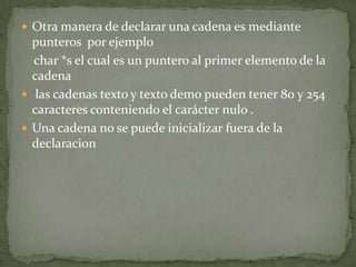 Otra manera de declarar una cadena es mediante punteros por ejemplochar *s el cual es un puntero al primer elemento de la cadena las cadenas texto y texto demo pueden tener 80 y 254 caracteres conteniendo el carácter nulo .Una cadena no se puede inicializar fuera de la declaracion