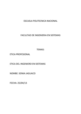 ESCUELA POLITECNICA NACIONAL
FACULTAD DE INGENIERIA EN SISTEMAS
TEMAS:
ETICA PROFESIONAL
ETICA DEL INGENIERO EN SISTEMAS
NOMBE: SONIA JAGUACO
FECHA: 25/04/13
 
