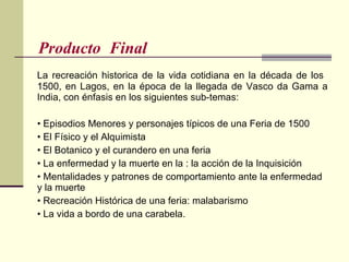 Producto  Final  La recreación historica de la vida cotidiana en la década de los  1500, en Lagos, en la época de la llegada de Vasco da Gama a India, con énfasis en los siguientes sub-temas: •  Episodios Menores y personajes típicos de una Feria de 1500  •  El Físico y el Alquimista •  El Botanico y el curandero en una feria •  La enfermedad y la muerte en la : la acción de la Inquisición  •  Mentalidades y patrones de comportamiento ante la enfermedad  y la muerte  •  Recreación Histórica de una feria: malabarismo •  La vida a bordo de una carabela. 