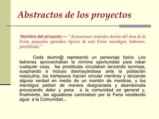 Abstractos de los proyectos   Nombre del proyecto —  “Actuaciones teatrales dentro del área de la Feria, pequeños episodios típicos de una Feria: mendigos, ladrones, prostitutas.”     Cada alumn@ representó un personaje típico. Los ladrones aprovechaban la mínima oportunidad para robar cualquier cosa,  las prostitutas circulaban lanzando sonrisas, suspirando e incluso desmayándose ante la población masculina, los tramposos hacían circular mentiras y lanzando alguna verdad en medio de un montón de mentiras, y los mendigos pedían de manera desgraciada y abandonada provocando dolor y pena  a la comunidad en general y, finalmente, las aguadoras caminaban por la Feria vendiendo agua  a la Comunidad...  