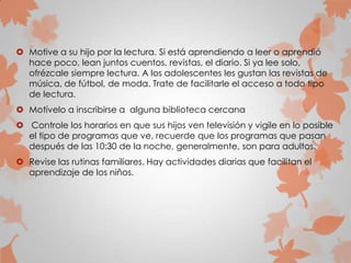  Motive a su hijo por la lectura. Si está aprendiendo a leer o aprendió
hace poco, lean juntos cuentos, revistas, el diario. Si ya lee solo,
ofrézcale siempre lectura. A los adolescentes les gustan las revistas de
música, de fútbol, de moda. Trate de facilitarle el acceso a todo tipo
de lectura.
 Motívelo a inscribirse a alguna biblioteca cercana
 Controle los horarios en que sus hijos ven televisión y vigile en lo posible
el tipo de programas que ve, recuerde que los programas que pasan
después de las 10:30 de la noche, generalmente, son para adultos.
 Revise las rutinas familiares. Hay actividades diarias que facilitan el
aprendizaje de los niños.
 