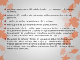  Asígnele una responsabilidad dentro de casa para que colabore en
la familia.
 Alimentación equilibrada: cuide que su hijo no coma demasiadas
golosinas.
 Hábitos de sueño: despierte a su hijo a la hora.
 Preocúpese de que duerma 8 horas diarias, no más.
 Ambiente de afecto positivo: procure un ambiente caracterizado por
el buen trato y el afecto. Cuando un hijo experimenta dificultades en
la realización de una tarea es importante que los padres lo apoyen
con frases que refuercen su sentimiento de ser capaz.
 El espacio de estudio y tareas en la casa no debe transformarse en
motivo de peleas entre padres e hijos, ya que de este modo el
trabajo escolar termina siendo asociado a sentimientos negativos
como rabia y pena, convirtiéndose en una situación desagradable y
de rechazo al estudio.
 