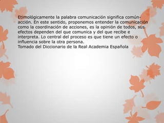 Etimológicamente la palabra comunicación significa común-
acción. En este sentido, proponemos entender la comunicación
como la coordinación de acciones, es la opinión de todos, sus
efectos dependen del que comunica y del que recibe e
interpreta. Lo central del proceso es que tiene un efecto o
influencia sobre la otra persona.
Tomado del Diccionario de la Real Academia Española
 