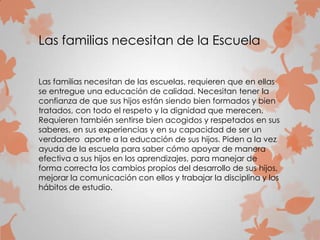 Las familias necesitan de la Escuela
Las familias necesitan de las escuelas, requieren que en ellas
se entregue una educación de calidad. Necesitan tener la
confianza de que sus hijos están siendo bien formados y bien
tratados, con todo el respeto y la dignidad que merecen.
Requieren también sentirse bien acogidos y respetados en sus
saberes, en sus experiencias y en su capacidad de ser un
verdadero aporte a la educación de sus hijos. Piden a la vez
ayuda de la escuela para saber cómo apoyar de manera
efectiva a sus hijos en los aprendizajes, para manejar de
forma correcta los cambios propios del desarrollo de sus hijos,
mejorar la comunicación con ellos y trabajar la disciplina y los
hábitos de estudio.
 