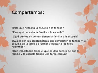 Compartamos:
¿Para qué necesita la escuela a la familia?
¿Para qué necesita la familia a la escuela?
¿Qué puntos en común tienen la familia y la escuela?
¿Cuáles son las problemáticas que comparten la familia y la
escuela en la tarea de formar y educar a los hijos
/alumnos?
¿Qué importancia tiene el que se den cuenta de que la
familia y la escuela tienen una tarea común?
 