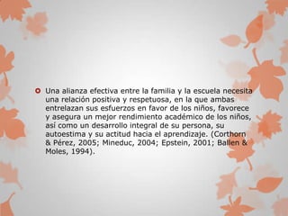  Una alianza efectiva entre la familia y la escuela necesita
una relación positiva y respetuosa, en la que ambas
entrelazan sus esfuerzos en favor de los niños, favorece
y asegura un mejor rendimiento académico de los niños,
así como un desarrollo integral de su persona, su
autoestima y su actitud hacia el aprendizaje. (Corthorn
& Pérez, 2005; Mineduc, 2004; Epstein, 2001; Ballen &
Moles, 1994).
 