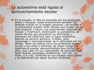 La autoestima está ligada al
aprovechamiento escolar
 En la escuela, el niño es evaluado por sus progresos,
éxitos y fracasos. Estas evaluaciones también van
dejando huellas en la imagen personal. Las heridas a
su autoestima pueden tener efectos que inciden en su
vida presente y futura. Las experiencias repetidas de
fracaso y frustración, disminuyen su autoestima, al
mismo tiempo que perjudican su motivación y
aminoran sus esfuerzos para el logro académico,
además de ponerlo agresivo, irritable, poco
cooperador y menospreciador de lo alcanzado por los
demás. Tanto los padres como los profesores pueden
ayudar a los niños a enfrentar de mejor manera la
experiencia escolar, demostrándoles que confían en
ellos, que creen en sus capacidades de aprender y de
tener buenos resultados académicos. Con ello, los
niños, a su vez, confiarán en sus propias capacidades
y se esforzarán por lograr buenos resultados.
 