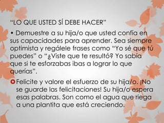 “LO QUE USTED SÍ DEBE HACER”
• Demuestre a su hija/o que usted confía en
sus capacidades para aprender. Sea siempre
optimista y regálele frases como “Yo sé que tú
puedes” o “¿Viste que te resultó? Yo sabía
que si te esforzabas ibas a lograr lo que
querías”.
Felicite y valore el esfuerzo de su hija/o. ¡No
se guarde las felicitaciones! Su hija/o espera
esas palabras. Son como el agua que riega
a una plantita que está creciendo.
 