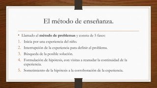 El método de enseñanza.
• Llamado el método de problemas y consta de 5 fases:
1. Inicia por una experiencia del niño.
2. Interrupción de la experiencia para definir el problema.
3. Búsqueda de la posible solución.
4. Formulación de hipótesis, con visitas a reanudar la continuidad de la
experiencia.
5. Sometimiento de la hipótesis a la corroboración de la experiencia.
 