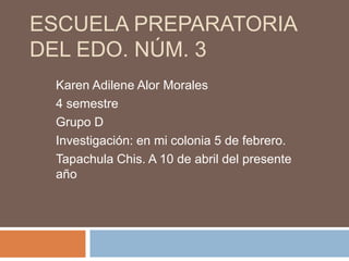 ESCUELA PREPARATORIA
DEL EDO. NÚM. 3
 Karen Adilene Alor Morales
 4 semestre
 Grupo D
 Investigación: en mi colonia 5 de febrero.
 Tapachula Chis. A 10 de abril del presente
 año
 