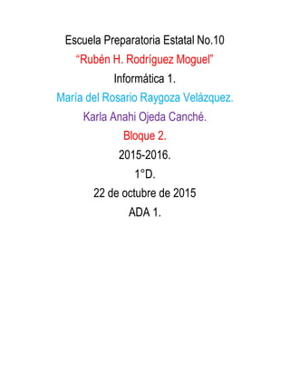 Escuela Preparatoria Estatal No.10
“Rubén H. Rodríguez Moguel”
Informática 1.
María del Rosario Raygoza Velázquez.
Karla Anahi Ojeda Canché.
Bloque 2.
2015-2016.
1°D.
22 de octubre de 2015
ADA 1.
 