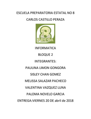 ESCUELA PREPARATORIA ESTATAL NO 8
CARLOS CASTILLO PERAZA
INFORMATICA
BLOQUE 2
INTEGRANTES:
PAULINA LIMON GONGORA
SISLEY CHAN GOMEZ
MELISSA SALAZAR PACHECO
VALENTINA VAZQUEZ LUNA
PALOMA NOVELO GARCIA
ENTREGA:VIERNES 20 DE abril de 2018
 