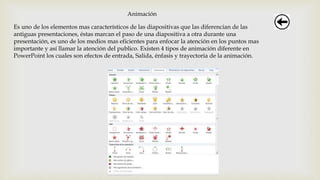 Animación
Es uno de los elementos mas característicos de las diapositivas que las diferencian de las
antiguas presentaciones, éstas marcan el paso de una diapositiva a otra durante una
presentación, es uno de los medios mas eficientes para enfocar la atención en los puntos mas
importante y así llamar la atención del publico. Existen 4 tipos de animación diferente en
PowerPoint los cuales son efectos de entrada, Salida, énfasis y trayectoria de la animación.
 