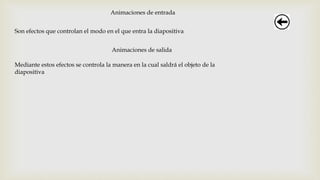 Animaciones de entrada
Son efectos que controlan el modo en el que entra la diapositiva
Animaciones de salida
Mediante estos efectos se controla la manera en la cual saldrá el objeto de la
diapositiva
 
