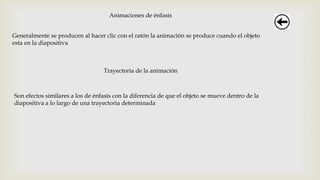 Animaciones de énfasis
Generalmente se producen al hacer clic con el ratón la animación se produce cuando el objeto
esta en la diapositiva
Trayectoria de la animación
Son efectos similares a los de énfasis con la diferencia de que el objeto se mueve dentro de la
diapositiva a lo largo de una trayectoria determinada
 