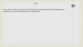 Vista
Power Point cuenta con 3 tipos de vista diferentes: Vista Normal, Vista de clasificador de
diapositivas, y vista de presentación con diapositivas.
 