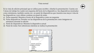 Vista normal
Es la vista de edición principal que se utiliza para escribir y diseñar la presentación. Cuenta con
3 áreas de trabajo los cuales son esquema del texto de la diapositiva y las diapositivas mostradas
como miniaturas, también cuenta con un panel de diapositivas que muestra una mayor vista de
las diapositivas y por ultimo contiene un panel de notas.
a) Ficha esquema: Muestra el texto de la diapositiva como un esquema
b) Ficha diapositivas: Permite ver las diapositivas de la presentación como imágenes en
miniatura durante la edición
c) Panel de diapositivas: Muestra la diapositiva actual
d) Panel de notas: Son referencias mientras se realiza la presentación
 