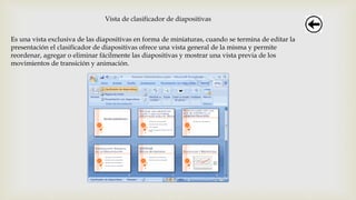 Vista de clasificador de diapositivas
Es una vista exclusiva de las diapositivas en forma de miniaturas, cuando se termina de editar la
presentación el clasificador de diapositivas ofrece una vista general de la misma y permite
reordenar, agregar o eliminar fácilmente las diapositivas y mostrar una vista previa de los
movimientos de transición y animación.
 